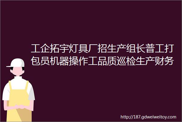 工企拓宇灯具厂招生产组长普工打包员机器操作工品质巡检生产财务公司包住宿博揽天下才驰名广宇间地点大屯营镇